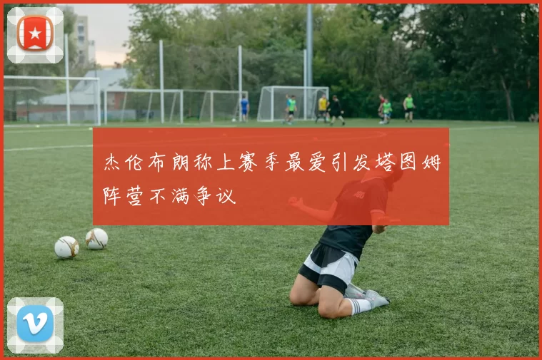 杰伦布朗称上赛季最爱引发塔图姆阵营不满争议