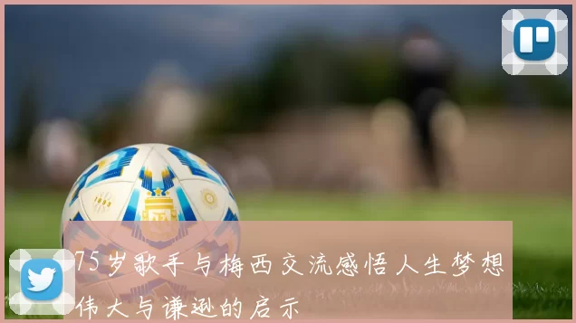 75岁歌手与梅西交流感悟人生梦想伟大与谦逊的启示