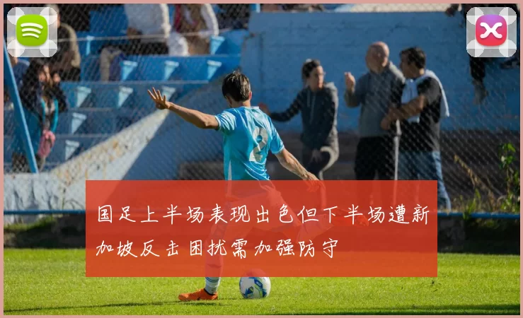 国足上半场表现出色但下半场遭新加坡反击困扰需加强防守